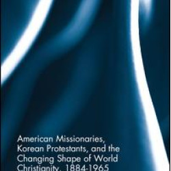 American Missionaries, Korean Protestants, and the Changing Shape of World Christianity, 1884-1965 American Missionaries, Korean Protestants, and the Changing Shape of World Christianity, 1884-1965